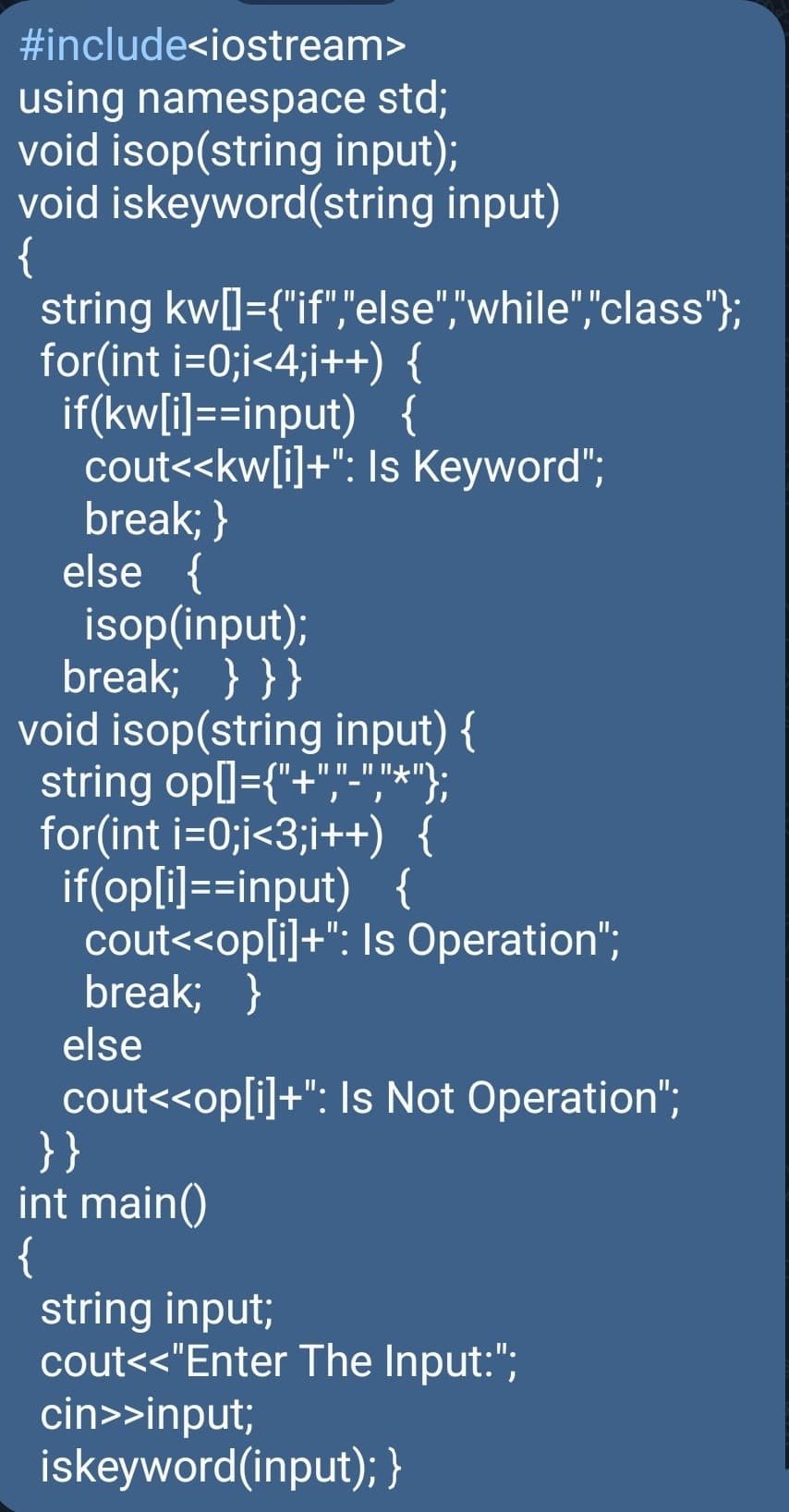 #include<iostream>
using namespace std;
void isop(string input);
void iskeyword(string input)
{
string kw[]={"if","else","while","class"};
for(int i=0;i<4;i++) {
if(kw[i]==input) {
cout<<kw[i]+": Is Keyword";
break; }
else {
isop(input);
break; } } }
void isop(string input) {
string op[]={"+","-","*"};
for(int i=0;i<3;i++) {
if(op[i]==input)
{
cout<<op[i]+": Is Operation";
break; }
else
cout<<op[i]+": Is Not Operation";
}}
int main()
{
string input;
cout<<"Enter The Input:";
cin>>input;
iskeyword (input); }