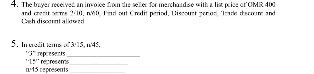 4. The buyer received an invoice from the seller for merchandise with a list price of OMR 400
and credit terms 2/10, n/60, Find out Credit period, Discount period, Trade discount and
Cash discount allowed
5. In credit terms of 3/15, n/45,
"3" represents
"15" represents_
n/45 represents
