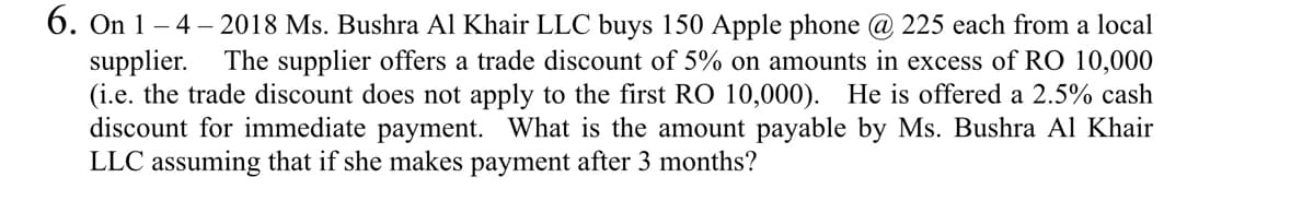 6. On 1 – 4 – 2018 Ms. Bushra Al Khair LLC buys 150 Apple phone @ 225 each from a local
supplier.
(i.e. the trade discount does not apply to the first RO 10,000). He is offered a 2.5% cash
discount for immediate payment. What is the amount payable by Ms. Bushra Al Khair
LLC assuming that if she makes payment after 3 months?
The supplier offers a trade discount of 5% on amounts in excess of RO 10,000
