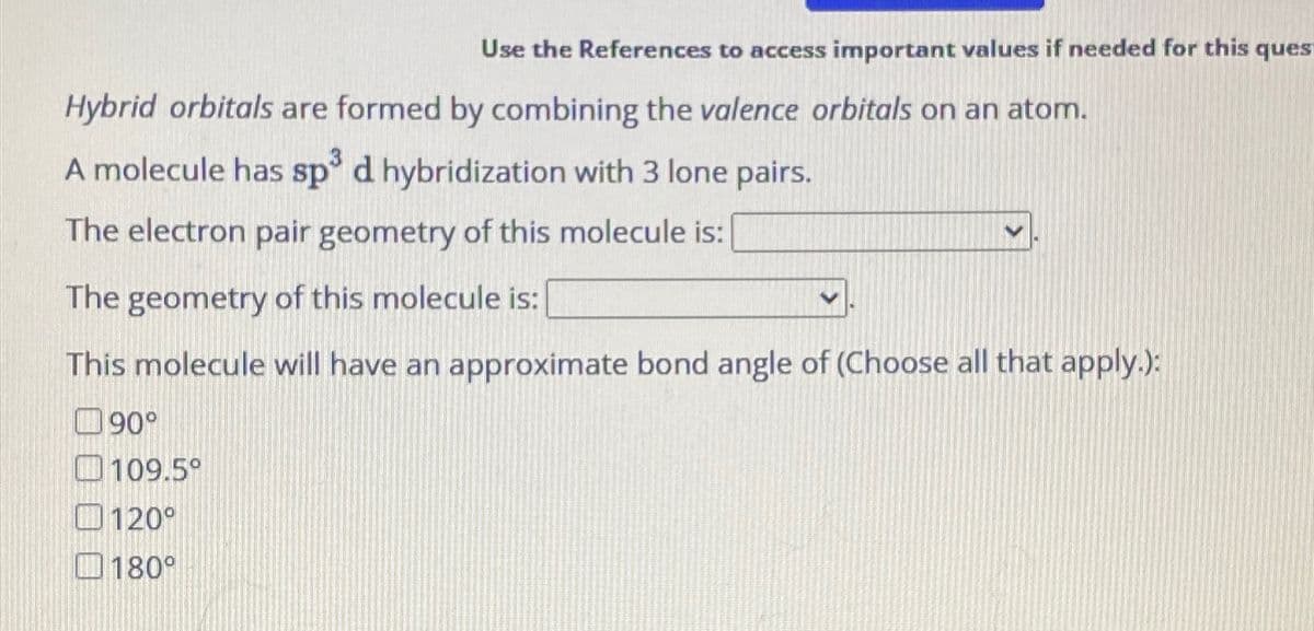Use the References to access important values if needed for this ques
Hybrid orbitals are formed by combining the valence orbitals on an atom.
A molecule has sp³ d hybridization with 3 lone pairs.
The electron pair geometry of this molecule is:
The geometry of this molecule is:
This molecule will have an approximate bond angle of (Choose all that apply.):
90°
109.5°
120°
180°