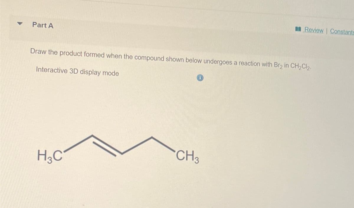 Part A
Review Constants
Draw the product formed when the compound shown below undergoes a reaction with Br2 in CH2Cl2.
Interactive 3D display mode
CH3
H3C
