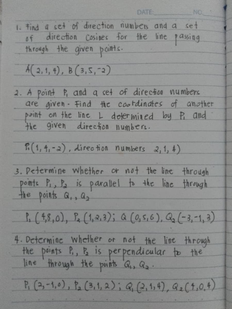 DATE:
NO
1. Find a set of direction numbers and a set
direction Cosines for the line passing.
of
through the given points.
A(2,1,4), B(3,5,-2)
2. A point P, and a set of direction numbers
are given Find the coordinates of another
point on the line. I determined by P, and
the given direction numbers.
(1,4,-2), direction numbers 2,1,4)
3. Determine whether or not the line through
points P, P₂ is parallel to the line through
the points Q., a
(48,0), (1,2,3); Q (0,5,6), Q₂ (-3, -1, 3)
4. Determine whether or not the line through
the points P., P₂ is perpendicular to the
line through the points Q₁, Q₂.
P. (3,-1,0), P₂ (3,1,2); Q, (2,1,4), Q₂ (4,0.4)