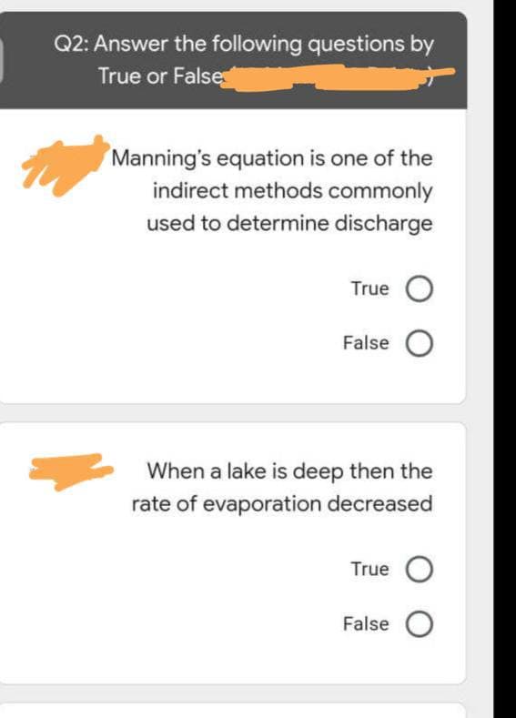 Q2: Answer the following questions by
True or False
Manning's equation is one of the
indirect methods commonly
used to determine discharge
True O
False O
When a lake is deep then the
rate of evaporation decreased
True O
False O
