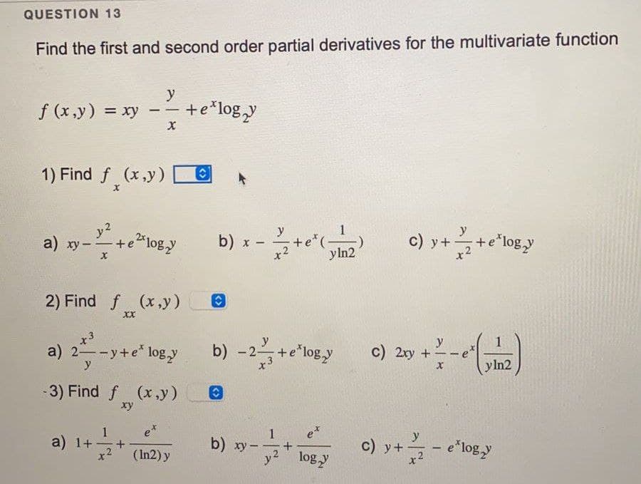 QUESTION 13
Find the first and second order partial derivatives for the multivariate function
y
f (x,y) = xy -- + e*logy
X
1) Find f(x,y)
a) xy-
y²
-+e²*logy
2) Find f (x,y)
XX
x 3
a) 2-y+e logy
y
-3) Find f (x,y)
xy
1
a) 1+- +
x² (In2) y
b) x
Ⓒ
-
y
yln2
b) -2- + e'logy
C
c) y++e²logy
c) 2xy +
y
X
y ln2
y
b) xy-
xy-logy C) y +/- e'logy
+
c)