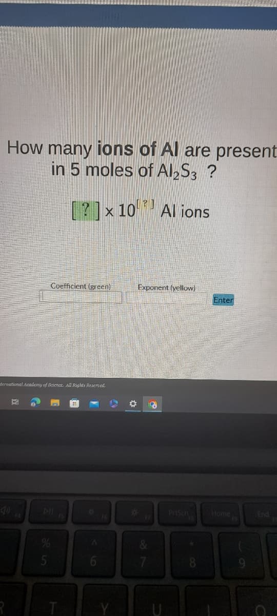 How many ions of Al are present
in 5 moles of Al2S3 ?
Coefficient (green)
ternational Academy of Science. All Rights Reserved.
%
5
T
¤
?]
x 10 Al ions
A
6
❖
Exponent (yellow)
&
7
8
8
Enter
Home
End
