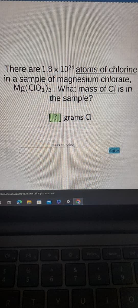 There are 1.8 x 1024 atoms of chlorine
in a sample of magnesium chlorate,
Mg(CIO3)2. What mass of Cl is in
the sample?
grams Cl
international Academy of Science. All Rights Reserved.
D Bi
in 20
15
mass chlorine
O
6
*
3
&
7
8
Enter
9