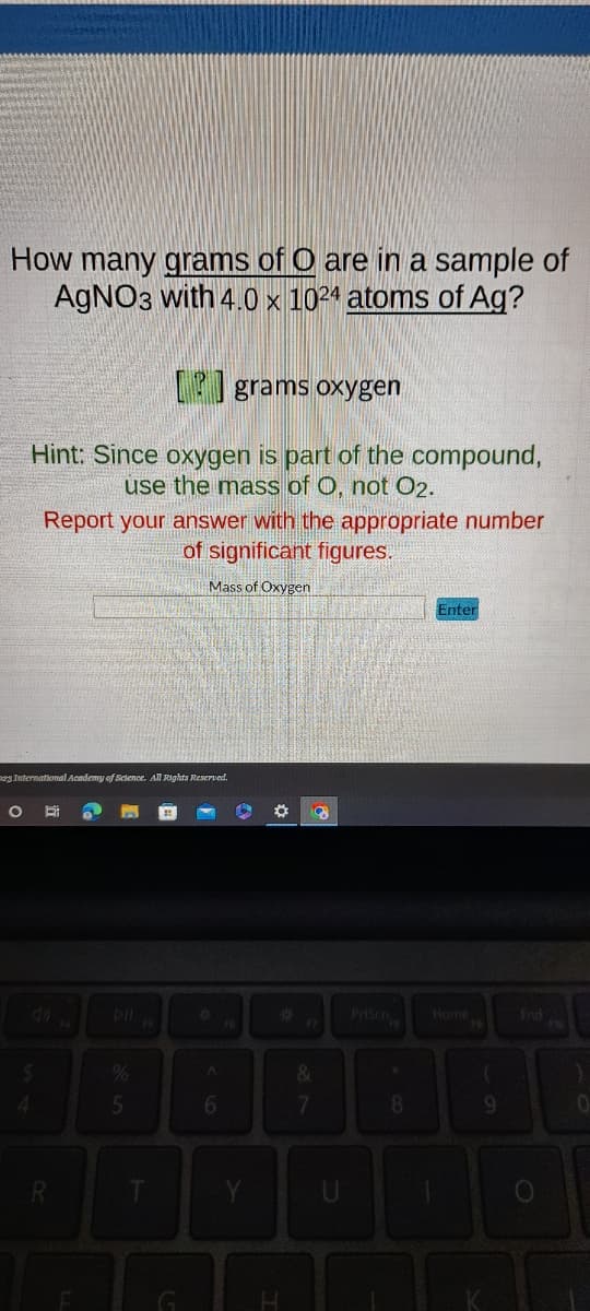 How many grams of O are in a sample of
AgNO3 with 4.0 x 1024 atoms of Ag?
O
[P]grams oxygen
Hint: Since oxygen is part of the compound,
use the mass of O, not 02.
123 International Academy of Science. All Rights Reserved.
4
Report your answer with the appropriate number
of significant figures.
Mass of Oxygen
Bi
R
5
(5
G
A
6
6
Y
*
8
&
7
8
Enter
Home
9
End
0