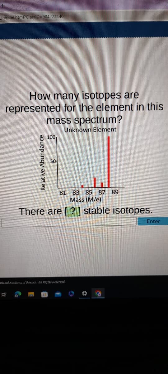engine.html?ClassID=984223440
How many isotopes are
represented for the element in this
mass spectrum?
Unknown Element
Relative Abundance
1001
50
81 83 85 87 89
Mass (M/e)
There are [?] stable isotopes.
ational Academy of Science. All Rights Reserved.
O 9
Enter