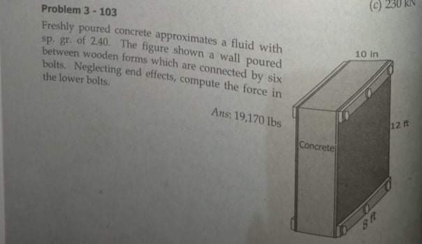 (c).
Problem 3 - 103
Freshly poured concrete approximates a fluid with
Sp. gr. of 2.40. The figure shown a wall poured
between wooden forms which are connected by six
bolts. Neglecting end effects, compute the force in
10 In
the lower bolts.
Ans: 19,170 lbs
12 ft
Concrete
38
