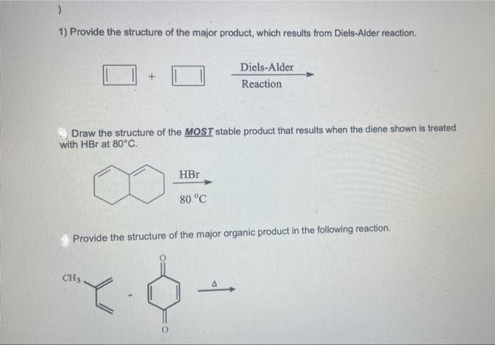)
1) Provide the structure of the major product, which results from Diels-Alder reaction.
Draw the structure of the MOST stable product that results when the diene shown is treated
with HBr at 80°C.
HBr
80 °C
CH3
Diels-Alder
Reaction
Provide the structure of the major organic product in the following reaction.
XO