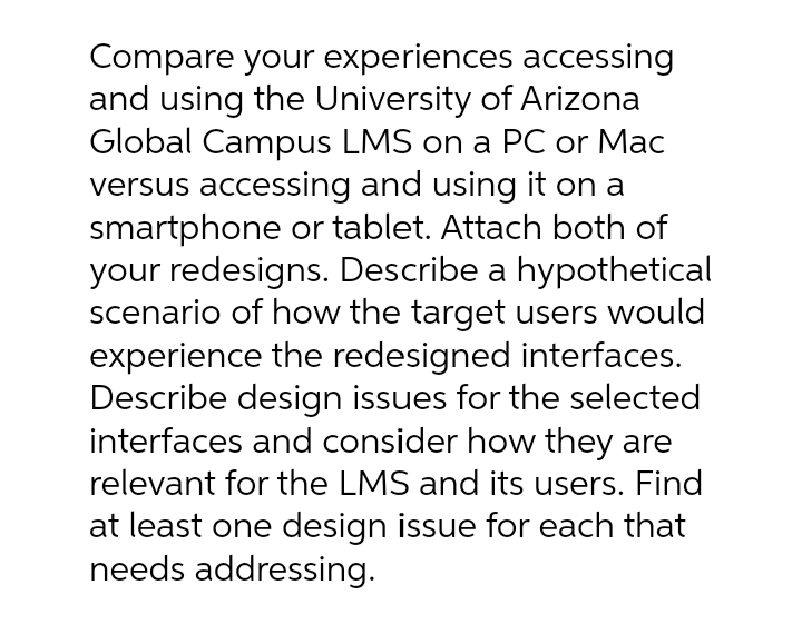 Compare your experiences accessing
and using the University of Arizona
Global Campus LMS on a PC or Mac
versus accessing and using it on a
smartphone or tablet. Attach both of
your redesigns. Describe a hypothetical
scenario of how the target users would
experience the redesigned interfaces.
Describe design issues for the selected
interfaces and consider how they are
relevant for the LMS and its users. Find
at least one design issue for each that
needs addressing.