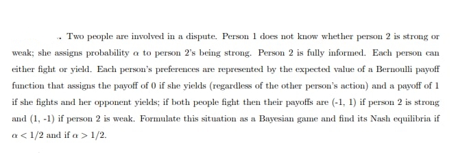 Two people are involved in a dispute. Person 1 does not know whether person 2 is strong or
weak; she assigns probability a to person 2's being strong. Person 2 is fully informed. Each person can
either fight or yield. Each person's preferences are represented by the expected value of a Bernoulli payoff
function that assigns the payoff of 0 if she yields (regardless of the other person's action) and a payoff of 1
if she fights and her opponent yields; if both people fight then their payoffs are (-1, 1) if person 2 is strong
and (1, -1) if person 2 is weak. Formulate this situation as a Bayesian game and find its Nash equilibria if
a < 1/2 and if a > 1/2.