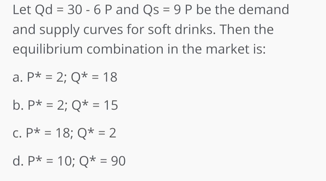 Let Qd = 30 - 6 P and Qs = 9 P be the demand
and supply curves for soft drinks. Then the
equilibrium combination in the market is:
a. P* = 2; Q* = 18
b. P* = 2; Q* = 15
c. P* = 18; Q* = 2
d. P* = 10; Q* = 90