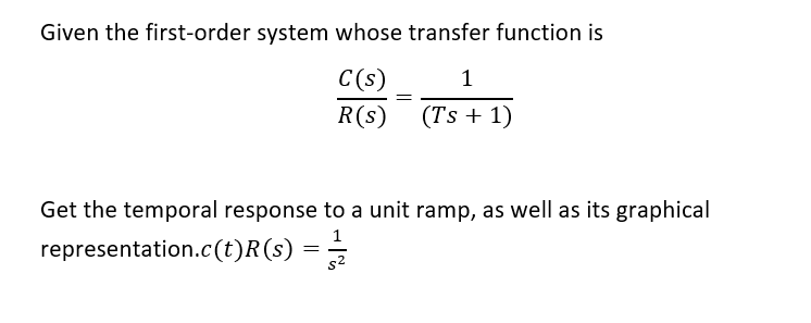 Given the first-order system whose transfer function is
C(s)
1
R(s)
(Ts + 1)
Get the temporal response to a unit ramp, as well as its graphical
representation.c(t)R(s) = –
