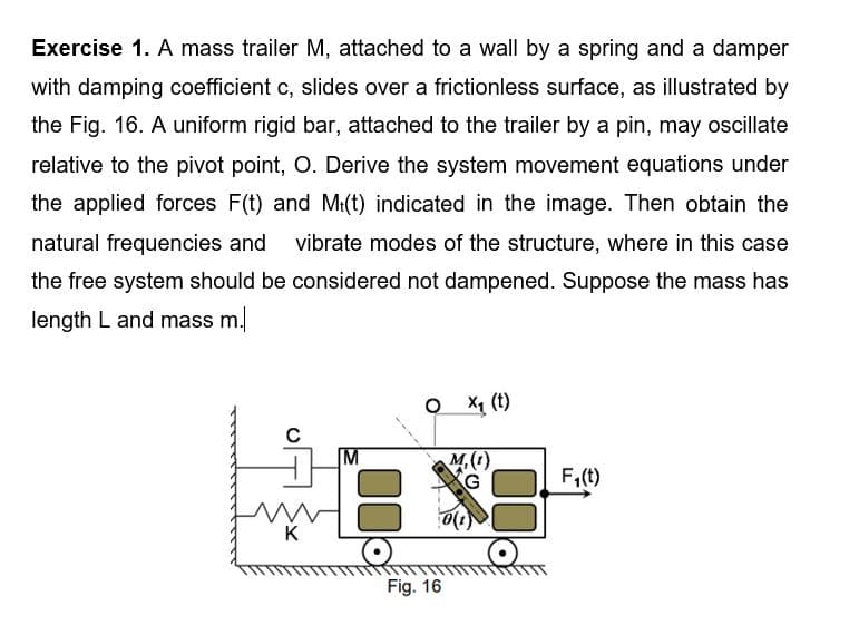 Exercise 1. A mass trailer M, attached to a wall by a spring and a damper
with damping coefficient c, slides over a frictionless surface, as illustrated by
the Fig. 16. A uniform rigid bar, attached to the trailer by a pin, may oscillate
relative to the pivot point, O. Derive the system movement equations under
the applied forces F(t) and M:(t) indicated in the image. Then obtain the
natural frequencies and
vibrate modes of the structure, where in this case
the free system should be considered not dampened. Suppose the mass has
length L and mass m.
O X1 (t)
M,(1)
G
F,(t)
K
Fig. 16
