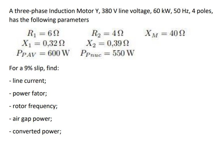 A three-phase Induction Motor Y, 380 V line voltage, 60 kW, 50 Hz, 4 poles,
has the following parameters
R1 = 62
X1 = 0,32 0
PPAV = 600 W PPnuc = 550 W
R2 = 4N
X2 = 0,392
XM = 402
%3D
%3D
%3D
%3D
%3D
For a 9% slip, find:
- line current;
- power fator;
- rotor frequency;
- air gap power;
- converted power;
