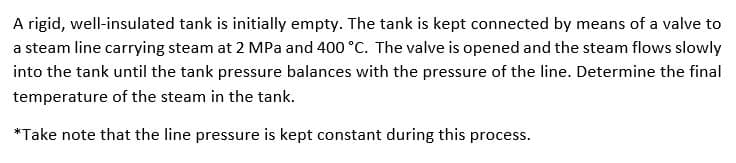 A rigid, well-insulated tank is initially empty. The tank is kept connected by means of a valve to
a steam line carrying steam at 2 MPa and 400 °C. The valve is opened and the steam flows slowly
into the tank until the tank pressure balances with the pressure of the line. Determine the final
temperature of the steam in the tank.
*Take note that the line pressure is kept constant during this process.
