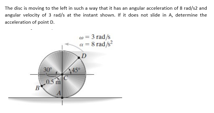 The disc is moving to the left in such a way that it has an angular acceleration of 8 rad/s2 and
angular velocity of 3 rad/s at the instant shown. If it does not slide in A, determine the
acceleration of point D.
w = 3 rad/s
a = 8 rad/s?
45°
1450
C
0.5 m
30°
B'
