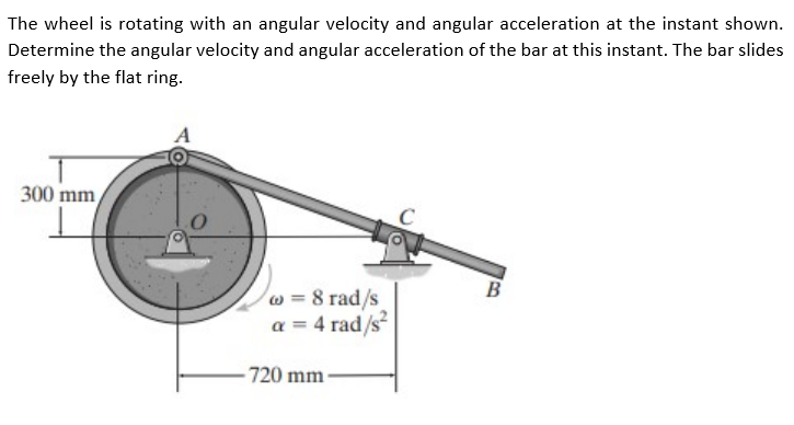The wheel is rotating with an angular velocity and angular acceleration at the instant shown.
Determine the angular velocity and angular acceleration of the bar at this instant. The bar slides
freely by the flat ring.
300 mm
w = 8 rad/s
a = 4 rad/s
720 mm-
