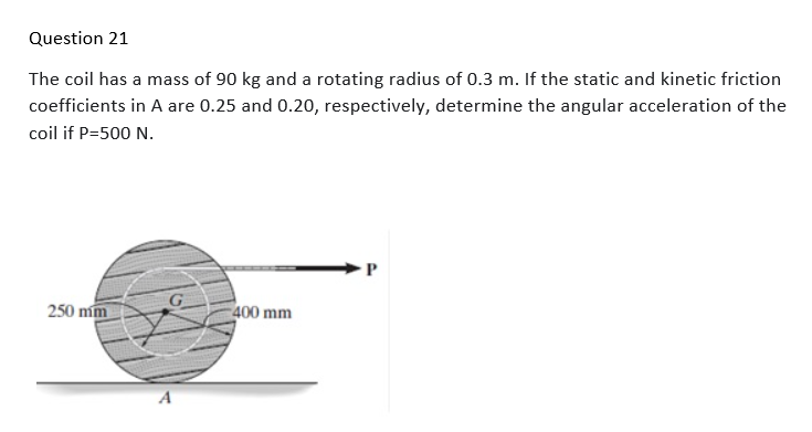 Question 21
The coil has a mass of 90 kg and a rotating radius of 0.3 m. If the static and kinetic friction
coefficients in A are 0.25 and 0.20, respectively, determine the angular acceleration of the
coil if P=500 N.
--
250 mm
G
400 mm
