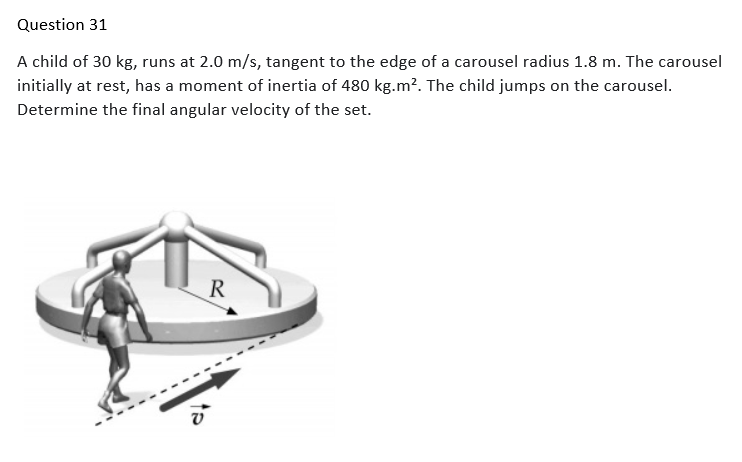 Question 31
A child of 30 kg, runs at 2.0 m/s, tangent to the edge of a carousel radius 1.8 m. The carousel
initially at rest, has a moment of inertia of 480 kg.m². The child jumps on the carousel.
Determine the final angular velocity of the set.
R
