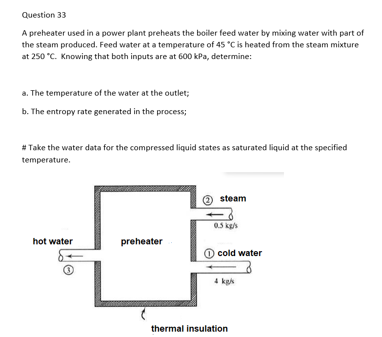 Question 33
A preheater used in a power plant preheats the boiler feed water by mixing water with part of
the steam produced. Feed water at a temperature of 45 °C is heated from the steam mixture
at 250 °C. Knowing that both inputs are at 600 kPa, determine:
a. The temperature of the water at the outlet;
b. The entropy rate generated in the process;
# Take the water data for the compressed liquid states as saturated liquid at the specified
temperature.
2 steam
0.5 kg/s
hot water
preheater
cold water
4 kg/s
thermal insulation
