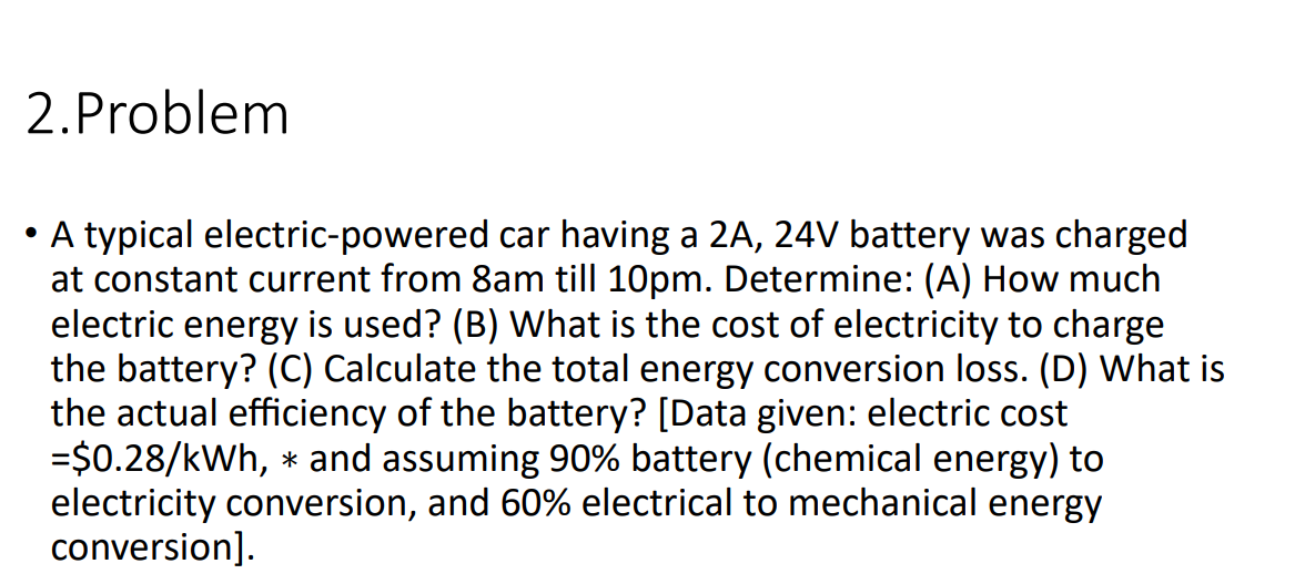 2.Problem
A typical electric-powered car having a 2A, 24V battery was charged
at constant current from 8am till 10pm. Determine: (A) How much
electric energy is used? (B) What is the cost of electricity to charge
the battery? (C) Calculate the total energy conversion loss. (D) What is
the actual efficiency of the battery? [Data given: electric cost
=$0.28/kWh, * and assuming 90% battery (chemical energy) to
electricity conversion, and 60% electrical to mechanical energy
conversion].
