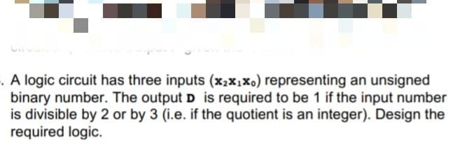 . A logic circuit has three inputs (x2x,X0) representing an unsigned
binary number. The output D is required to be 1 if the input number
is divisible by 2 or by 3 (i.e. if the quotient is an integer). Design the
required logic.
