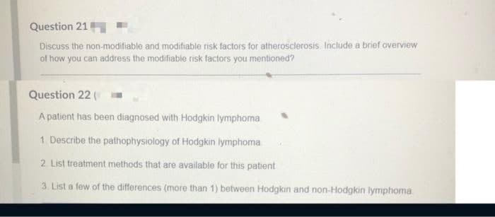 Question 21
Discuss the non-modifiable and modifiable risk factors for atherosclerosis. Include a brief overview
of how you can address the modifiable risk factors you mentioned?
Question 22 (
A patient has been diagnosed with Hodgkin lymphoma
1. Describe the pathophysiology of Hodgkin lymphoma
2. List treatment methods that are available for this patient
3. List a few of the differences (more than 1) between Hodgkin and non-Hodgkin lymphoma