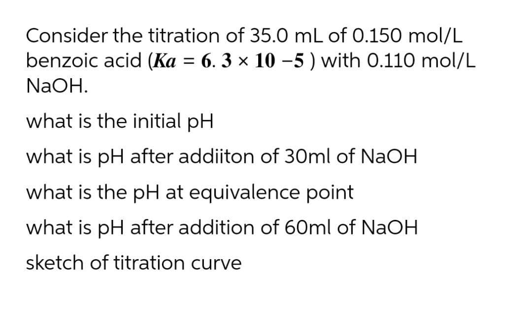 Consider the titration of 35.0 mL of 0.150 mol/L
benzoic acid (Ka = 6. 3 × 10 –5 ) with 0.110 mol/L
NaOH.
what is the initial pH
what is pH after addiiton of 30ml of NaOH
what is the pH at equivalence point
what is pH after addition of 60ml of NaOH
sketch of titration curve
