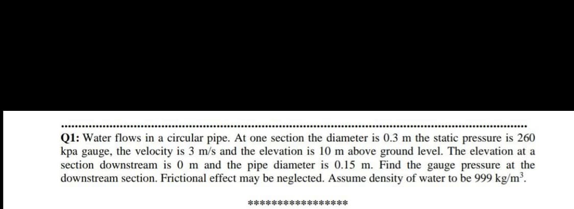 Q1: Water flows in a circular pipe. At one section the diameter is 0.3 m the static pressure is 260
kpa gauge, the velocity is 3 m/s and the elevation is 10 m above ground level. The elevation at a
section downstream is 0 m and the pipe diameter is 0.15 m. Find the gauge pressure at the
downstream section. Frictional effect may be neglected. Assume density of water to be 999 kg/m³.
*****************
