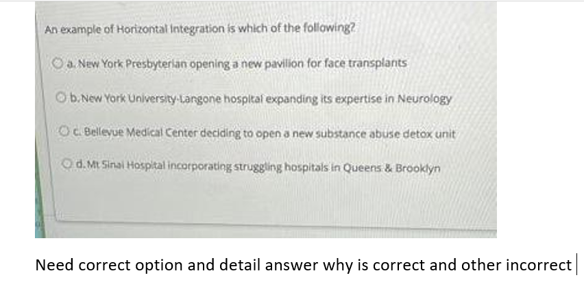 An example of Horizontal Integration is which of the following?
a New York Presbyterian opening a new pavilion for face transplants
Ob.New York University-Langone hospltal expanding its expertise in Neurology
OC Bellevue Medical Center deciding to open a new substance abuse detox unit
Od.Mt Sinai Hospital incorporating struggling hospitals in Queens & Brooklyn
Need correct option and detail answer why is correct and other incorrect
