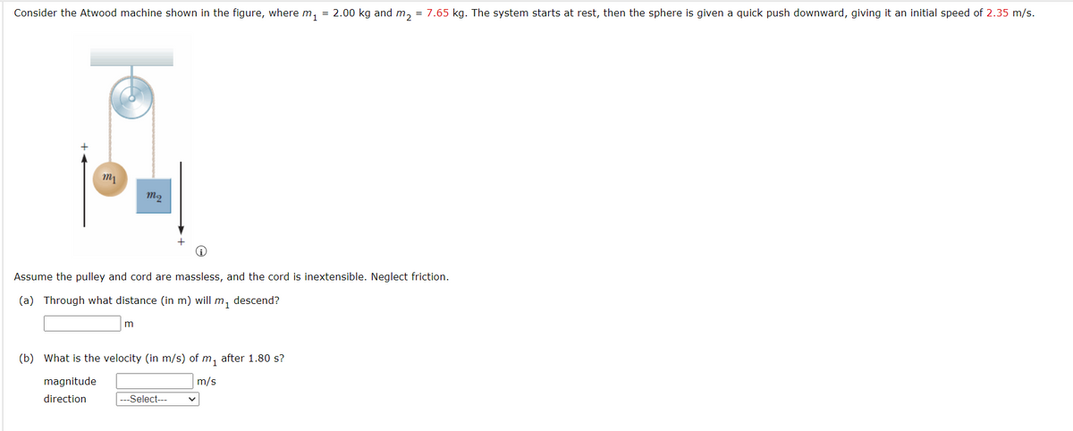 Consider the Atwood machine shown in the figure, where m, = 2.00 kg and m,
= 7.65 kg. The system starts at rest, then the sphere is given a quick push downward, giving it an initial speed of 2.35 m/s.
Assume the pulley and cord are massless, and the cord is inextensible. Neglect friction.
(a) Through what distance (in m) will m, descend?
(b) What is the velocity (in m/s) of m, after 1.80 s?
magnitude
m/s
direction
---Select---
