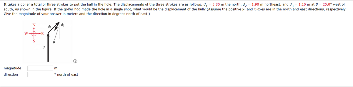 It takes a golfer a total of three strokes to put the ball in the hole. The displacements of the three strokes are as follows: d,
= 3.80 m the north, d, = 1.90 m northeast, and da = 1.10 m at 0 = 25.0° west of
south, as shown in the figure. If the golfer had made the hole in a single shot, what would be the displacement of the ball? (Assume the positive y- and x-axes are in the north and east directions, respectively.
Give the magnitude of your answer in meters and the direction in degrees north of east.)
d2
dz
W-
E
di
magnitude
direction
° north of east
