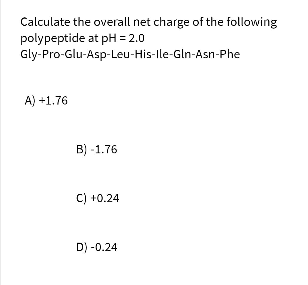 Calculate the overall net charge of the following
polypeptide at pH = 2.0
Gly-Pro-Glu-Asp-Leu-His-lle-Gln-Asn-Phe
A) +1.76
