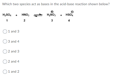 Which two species act as bases in the acid-base reaction shown below?
H2SO, + HNo,
H2NO,
HSO,
+
1
2
3
O1 and 3
3 and 4
O 2 and 3
2 and 4
O1 and 2
