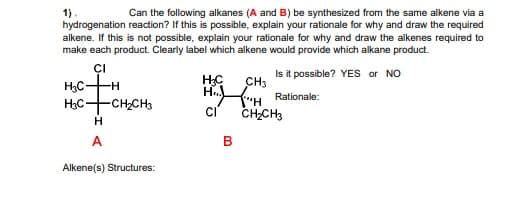 Can the following alkanes (A and B) be synthesized from the same alkene via a
1)
hydrogenation reaction? If this is possible, explain your rationale for why and draw the required
alkene. If this is not possible, explain your rationale for why and draw the alkenes required to
make each product. Clearly label which alkene would provide which alkane product.
CI
Is it possible? YES or NO
H3C
H3C+CHCH3
CH3
H H Rationale:
H-
CI
CHCH3
H
A
Alkene(s) Structures:
