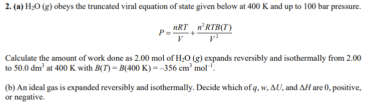 2. (a) H2O (g) obeys the truncated viral equation of state given below at 400 K and up to 100 bar pressure.
nRT n'RTB(T)
P= +
V
Calculate the amount of work done as 2.00 mol of H2O (g) expands reversibly and isothermally from 2.00
to 50.0 dm³ at 400 K with B(T) = B(400 K) = -356 cm³ mol-'.
(b) An ideal gas is expanded reversibly and isothermally. Decide which of q, w, AU, and AH are 0, positive,
or negative.
