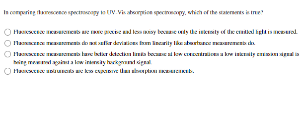 In comparing fluorescence spectroscopy to UV-Vis absorption spectroscopy, which of the statements is true?
Fluorescence measurements are more precise and less noisy because only the intensity of the emitted light is measured.
Fluorescence measurements do not suffer deviations from linearity like absorbance measurements do.
Fluorescence measurements have better detection limits because at low concentrations a low intensity emission signal is
being measured against a low intensity background signal.
O Fluorescence instruments are less expensive than absorption measurements.
