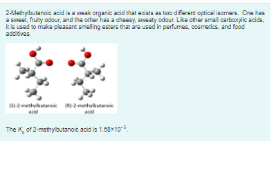 2-Methylbutanoic acid is a weak organic acid that exists as two different optical isomers. One has
a sweet, fruity odour, and the other has a cheesy, sweaty odour. Like other small carboxylic acids,
it is used to make pleasant smelling esters that are used in perfumes, cosmetics, and food
additives.
(5)-2-methylbutanoic (RI-2-methylbutanoic
acid
acid
The K, of 2-methylbutanoic acid is 1.58 x10-.
