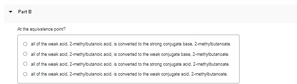 Part B
At the equivalence point?
all of the weak acid, 2-methylbutanoic acid, is converted to the strong conjugate base, 2-methylbutanoate.
O all of the weak acid, 2-methylbutanoic acid, is converted to the weak conjugate base, 2-methylbutanoate.
O all of the weak acid, 2-methylbutanoic acid, is converted to the strong conjugate acid, 2-methylbutanoate.
O all of the weak acid, 2-methylbutanoic acid, is converted to the weak conjugate acid, 2-methylbutanoate.
