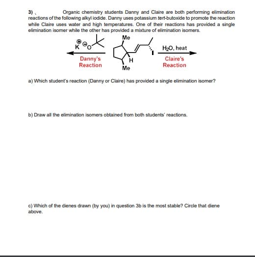 3).
reactions of the following alkyl iodide. Danny uses potassium tert-butoxide to promote the reaction
while Claire uses water and high temperatures. One of their reactions has provided a single
elimination isomer while the other has provided a mixture of elimination isomers.
Organic chemistry students Danny and Claire are both performing elimination
Me
H20, heat
Danny's
Reaction
Claire's
Reaction
H.
Me
a) Which student's reaction (Danny or Claire) has provided a single elimination isomer?
b) Draw all the elimination isomers obtained from both students' reactions.
c) Which of the dienes drawn (by you) in question 3b is the most stable? Circle that diene
above.
