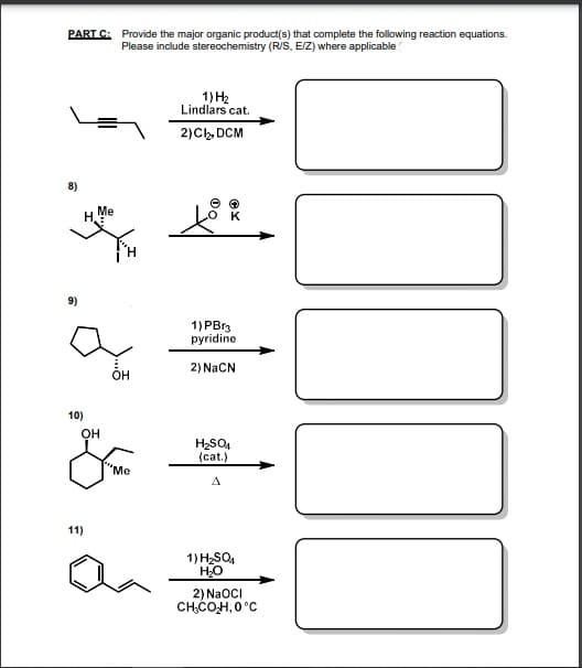 PART C: Provide the major organic product(s) that complete the following reaction equations.
Please include stereochemistry (R/S, E/Z) where applicable
1) H2
Lindlars cat.
2)Ch, DCM
8)
Me
H.
9)
1) PBr3
pyridine
2) NACN
ÕH
10)
OH
(cat.)
'Me
A
11)
1) H2SO,
HO
2) NaOCI
CHCOH, 0°C
