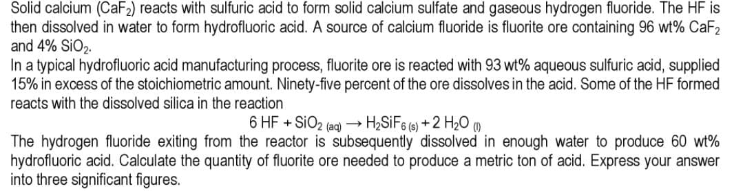 Solid calcium (CaF2) reacts with sulfuric acid to form solid calcium sulfate and gaseous hydrogen fluoride. The HF is
then dissolved in water to form hydrofluoric acid. A source of calcium fluoride is fluorite ore containing 96 wt% CaF2
and 4% SiO2.
In a typical hydrofluoric acid manufacturing process, fluorite ore is reacted with 93 wt% aqueous sulfuric acid, supplied
15% in excess of the stoichiometric amount. Ninety-five percent of the ore dissolves in the acid. Some of the HF formed
reacts with the dissolved silica in the reaction
6 HF + SIO2 (aq) – H2SİF6 (9) + 2 H2O (1)
The hydrogen fluoride exiting from the reactor is subsequently dissolved in enough water to produce 60 wt%
hydrofluoric acid. Calculate the quantity of fluorite ore needed to produce a metric ton of acid. Express your answer
into three significant figures.
