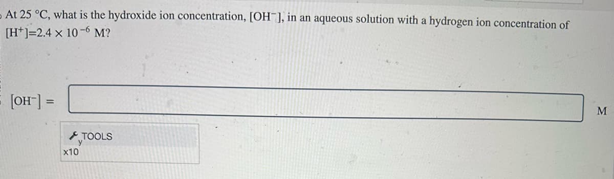At 25 °C, what is the hydroxide ion concentration, [OH-], in an aqueous solution with a hydrogen ion concentration of
[H] 2.4 x 10-6 M?
[OH-] =
x10
TOOLS
M