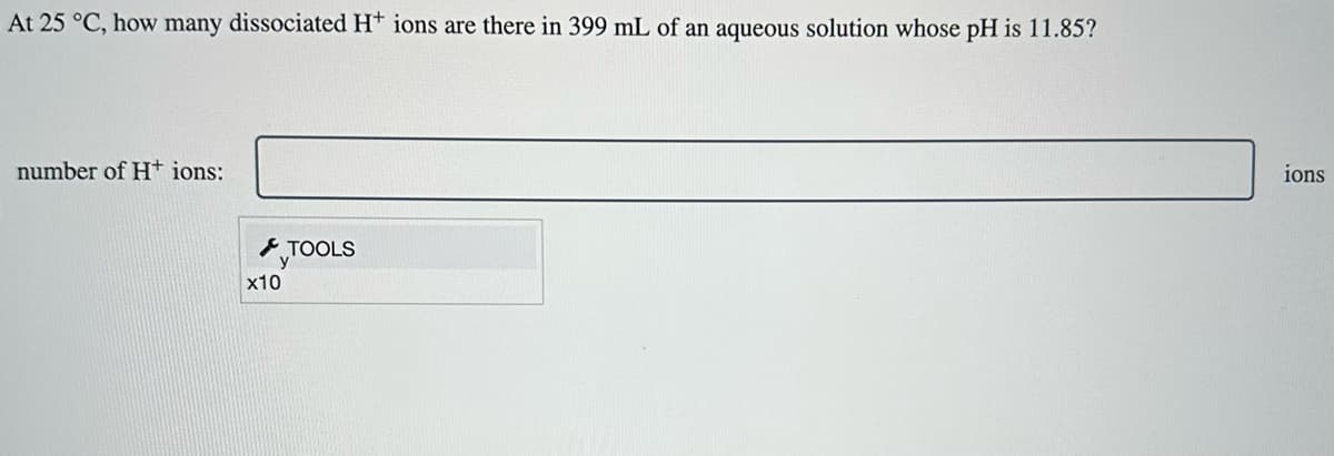 At 25 °C, how many dissociated H+ ions are there in 399 mL of an aqueous solution whose pH is 11.85?
number of H+ ions:
x10
TOOLS
ions