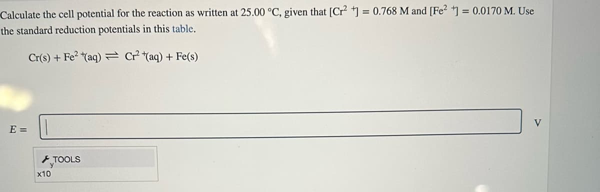 Calculate the cell potential for the reaction as written at 25.00 °C, given that [Cr²+] = 0.768 M and [Fe2+] = 0.0170 M. Use
the standard reduction potentials in this table.
Cr(s) + Fe²+(aq) Cr² (aq) + Fe(s)
E =
x10
TOOLS
V