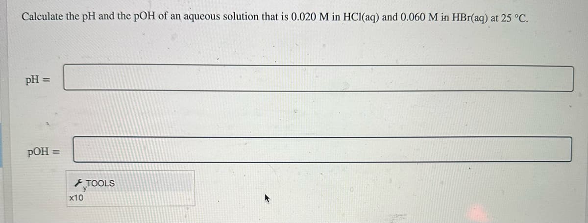 Calculate the pH and the pOH of an aqueous solution that is 0.020 M in HCl(aq) and 0.060 M in HBr(aq) at 25 °C.
pH =
pOH =
x10
TOOLS