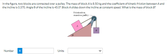 In the figure, two blocks are connected over a pulley. The mass of block Ais 8.50 kg and the coefficient of kinetic friction between A and
the incline is 0.370. Angle 6 of the incline is 45.0°. Block A slides down the incline at constant speed. What is the mass of block B?
Frictionles,
massless pulley
Number
Units
