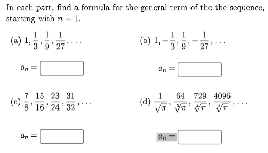 In each part, find a formula for the general term of the the sequence,
starting with n = 1.
%3D
1 1 1
(a) 1,
3'9' 27
1 1
3'9
1
(b) 1,
-
27
an =
an =
64 729 4096
7 15 23 31
(c)
8' 16' 24' 32
1
(d)
an
